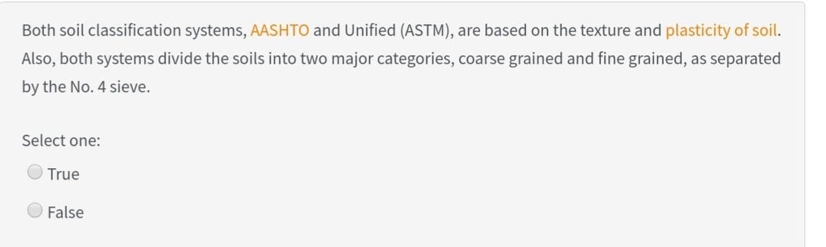 Both soil classification systems, AASHTO and Unified (ASTM), are based on the texture and plasticity of soil.
Also, both systems divide the soils into two major categories, coarse grained and fine grained, as separated
by the No. 4 sieve.
Select one:
True
False
