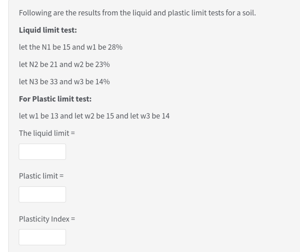 Following are the results from the liquid and plastic limit tests for a soil.
Liquid limit test:
let the N1 be 15 and w1 be 28%
let N2 be 21 and w2 be 23%
let N3 be 33 and w3 be 14%
For Plastic limit test:
let w1 be 13 and let w2 be 15 and let w3 be 14
The liquid limit =
Plastic limit =
Plasticity Index =
