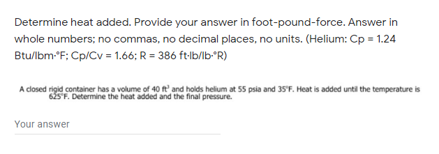 Determine heat added. Provide your answer in foot-pound-force. Answer in
whole numbers; no commas, no decimal places, no units. (Helium: Cp = 1.24
Btu/lbm-°F; Cp/Cv = 1.66; R = 386 ft:lb/lb°R)
A closed rigid container has a volume of 40 ft' and holds helium at 55 psia and 35'F. Heat is added until the temperature is
625 F. Determine the heat added and the final pressure.
Your answer
