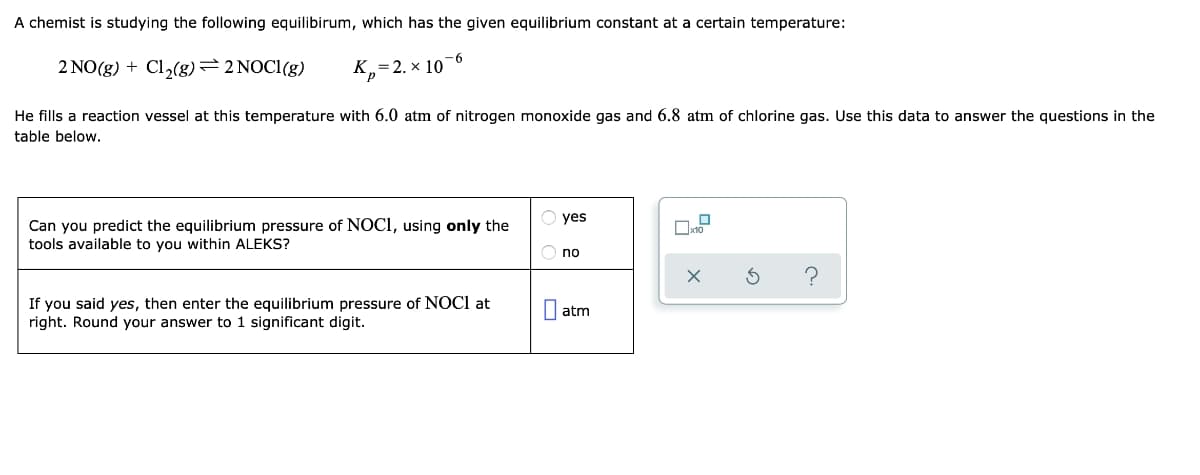A chemist is studying the following equilibirum, which has the given equilibrium constant at a certain temperature:
2 NO(g) + Cl2(g)=2 NOCI(g)
K,=2. x 10-6
He fills a reaction vessel at this temperature with 6.0 atm of nitrogen monoxide gas and 6.8 atm of chlorine gas. Use this data to answer the questions in the
table below.
yes
Can you predict the equilibrium pressure of NOCI, using only the
tools available to you within ALEKS?
no
If you said yes, then enter the equilibrium pressure of NOCI at
right. Round your answer to
| atm
significant digit.
