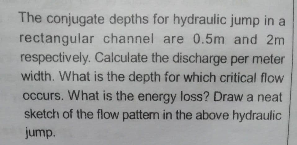 The conjugate depths for hydraulic jump in a
rectangular channel are 0.5m and 2m
respectively. Calculate the discharge per meter
width. What is the depth for which critical flow
occurs. What is the energy loss? Draw a neat
sketch of the flow pattern in the above hydraulic
jump.
