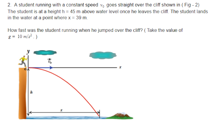 2. A student running with a constant speed v, goes straight over the cliff shown in ( Fig - 2)
The student is at a height h = 45 m above water level once he leaves the cliff. The student lands
in the water at a point where x = 39 m.
How fast was the student running when he jumped over the cliff? ( Take the value of
g = 10 m/s . )
h
