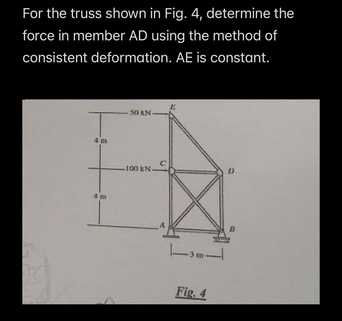 For the truss shown in Fig. 4, determine the
force in member AD using the method of
consistent deformation. AE is constant.
50 KN
4 m
100 KN
D
4 m
|-3m-|
Fig. 4
B