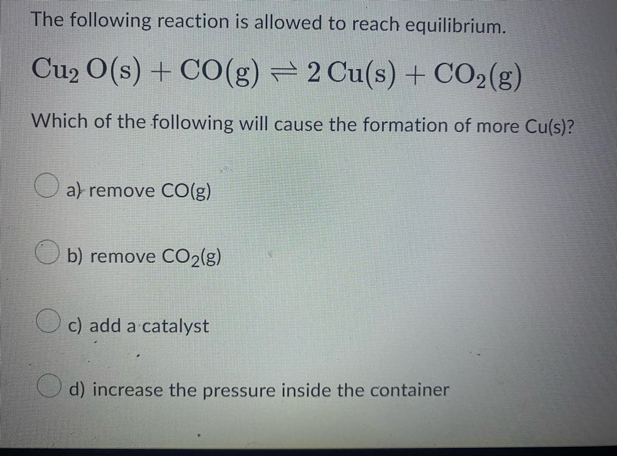 The following reaction is allowed to reach equilibrium.
Cu₂ O(s) + CO(g) 2 Cu(s) + CO₂(g)
Which of the following will cause the formation of more Cu(s)?
a) remove CO(g)
b) remove CO2(g)
c) add a catalyst
d) increase the pressure inside the container