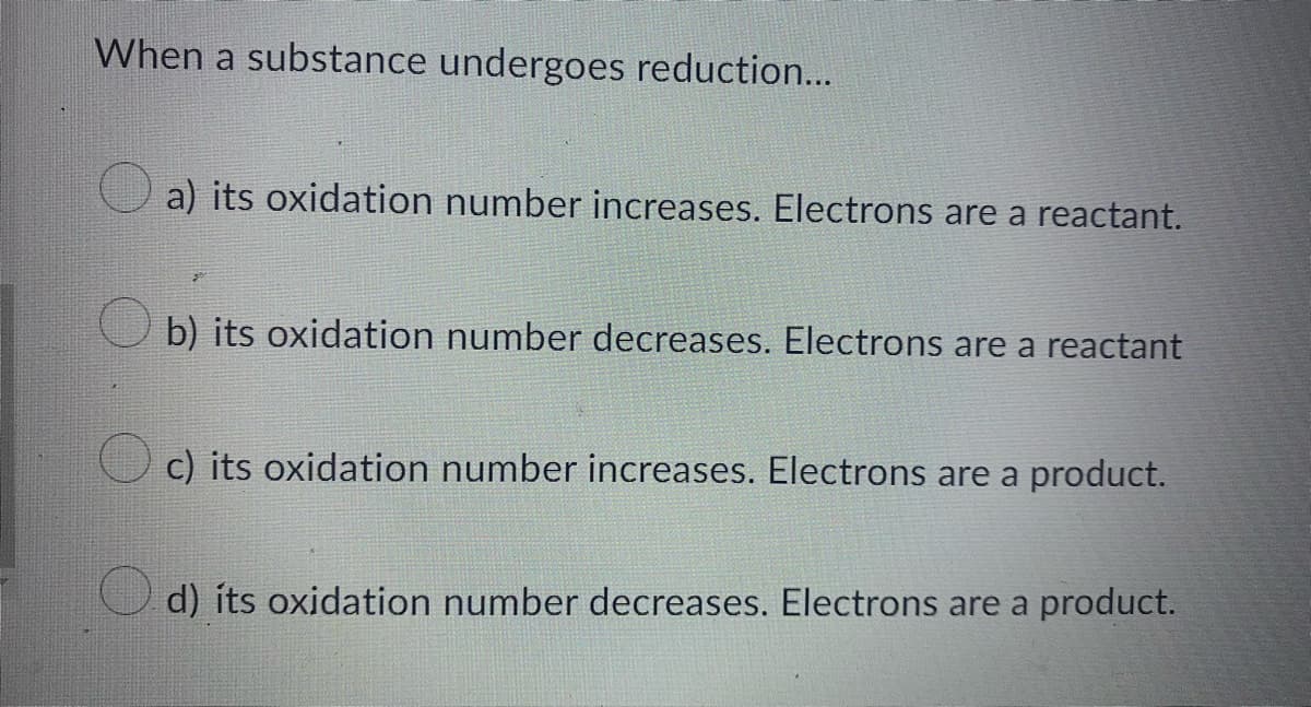 When a substance undergoes reduction...
a) its oxidation number increases. Electrons are a reactant.
b) its oxidation number decreases. Electrons are a reactant
c) its oxidation number increases. Electrons are a product.
d) its oxidation number decreases. Electrons are a product.