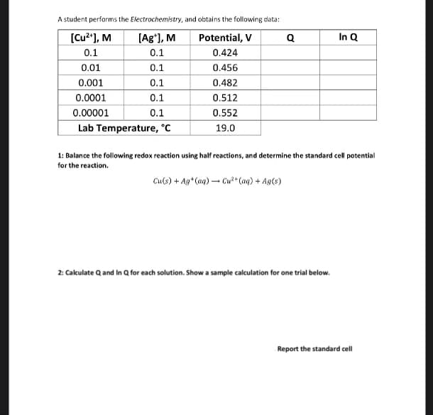 A student performs the Electrochemistry, and obtains the following data:
[Cu²+], M
Potential, V
0.1
0.424
0.01
0.456
0.001
0.482
0.0001
0.512
0.00001
0.552
Lab Temperature, °C
19.0
[Ag*], M
0.1
0.1
0.1
0.1
0.1
Q
Cu(s) + Ag+ (aq) → Cu²+ (aq) + Ag(s)
-
1: Balance the following redox reaction using half reactions, and determine the standard cell potential
for the reaction.
In Q
2: Calculate Q and In Q for each solution. Show a sample calculation for one trial below.
Report the standard cell