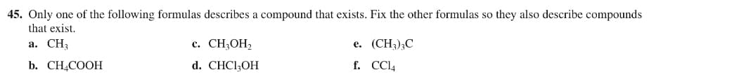 45. Only one of the following formulas describes a compound that exists. Fix the other formulas so they also describe compounds
that exist.
a. CH₂
b. CH₂COOH
c. CH₂OH₂
d. CHC13OH
e. (CH₂)₂C
f. CCl4
