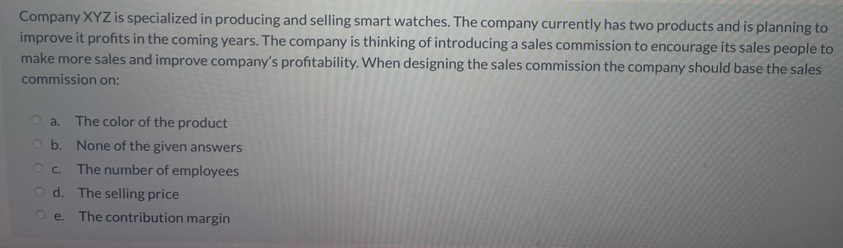 Company XYZ is specialized in producing and selling smart watches. The company currently has two products and is planning to
improve it profits in the coming years. The company is thinking of introducing a sales commission to encourage its sales people to
make more sales and improve company's profitability. When designing the sales commission the company should base the sales
commission on:
O a.
The color of the product
Ob. None of the given answers
O C.
The number of employees
O d. The selling price
O e.
The contribution margin
