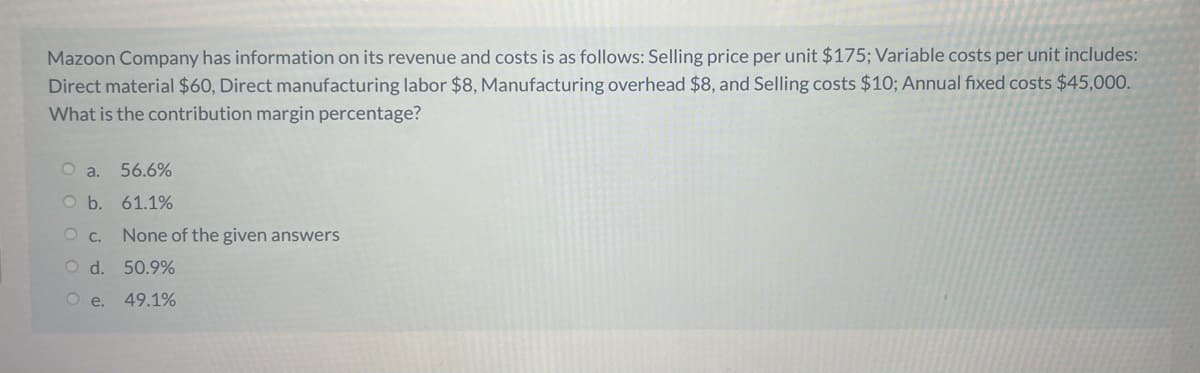 Mazoon Company has information on its revenue and costs is as follows: Selling price per unit $175; Variable costs per unit includes:
Direct material $60, Direct manufacturing labor $8, Manufacturing overhead $8, and Selling costs $10; Annual fixed costs $45,000.
What is the contribution margin percentage?
O a.
56.6%
O b. 61.1%
O c.
None of the given answers
d.
50.9%
Ое.
49.1%
