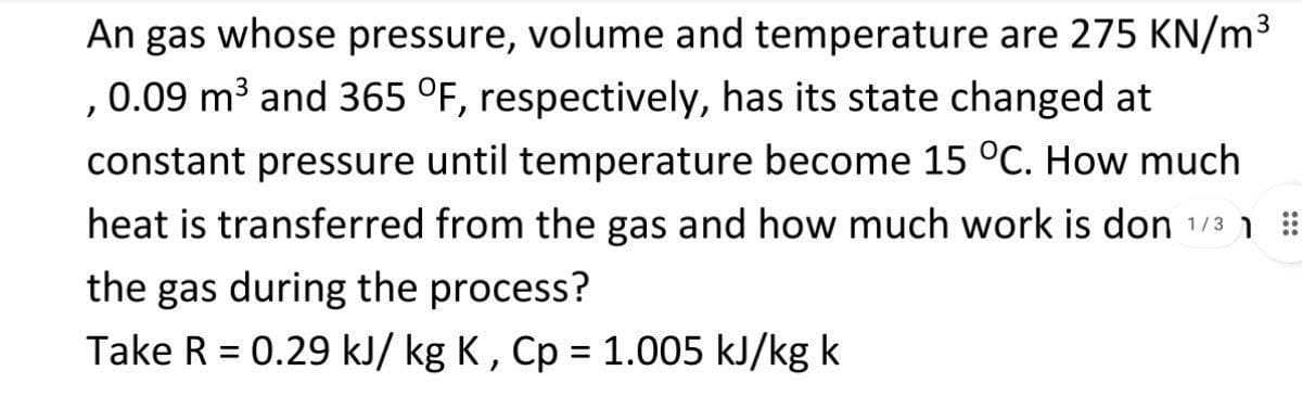 An gas whose pressure, volume and temperature are 275 KN/m3
,0.09 m3 and 365 °F, respectively, has its state changed at
constant pressure until temperature become 15 °C. How much
heat is transferred from the gas and how much work is don 1/3 1
the gas during the process?
Take R = 0.29 kJ/ kg K , Cp = 1.005 kJ/kg k
