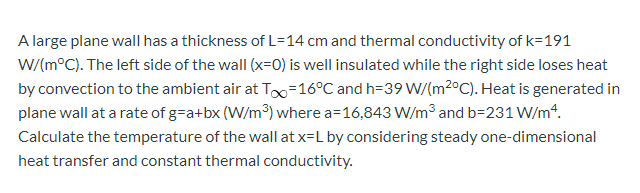 A large plane wall has a thickness of L=14 cm and thermal conductivity of k=191
W/(m°C). The left side of the wall (x=0) is well insulated while the right side loses heat
by convection to the ambient air at To=16°C and h=39 W/(m2°C). Heat is generated in
plane wall at a rate of g=a+bx (W/m³) where a=16,843 W/m3 and b=231 W/m*.
Calculate the temperature of the wall at x=L by considering steady one-dimensional
heat transfer and constant thermal conductivity.
