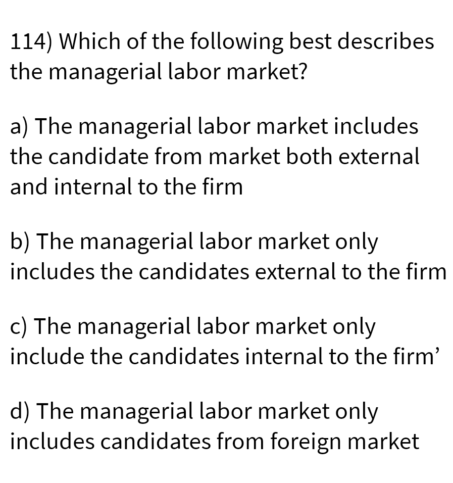 114) Which of the following best describes
the managerial labor market?
a) The managerial labor market includes
the candidate from market both external
and internal to the firm
b) The managerial labor market only
includes the candidates external to the firm
c) The managerial labor market only
include the candidates internal to the firm'
d) The managerial labor market only
includes candidates from foreign market