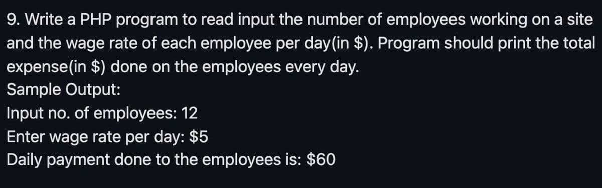 9. Write a PHP program to read input the number of employees working on a site
and the wage rate of each employee per day (in $). Program should print the total
expense (in $) done on the employees every day.
Sample Output:
Input no. of employees: 12
Enter wage rate per day: $5
Daily payment done to the employees is: $60