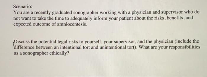 Scenario:
You are a recently graduated sonographer working with a physician and supervisor who do
not want to take the time to adequately inform your patient about the risks, benefits, and
expected outcome of amniocentesis.
Discuss the potential legal risks to yourself, your supervisor, and the physician (include the
difference between an intentional tort and unintentional tort). What are your responsibilities
as a sonographer ethically?