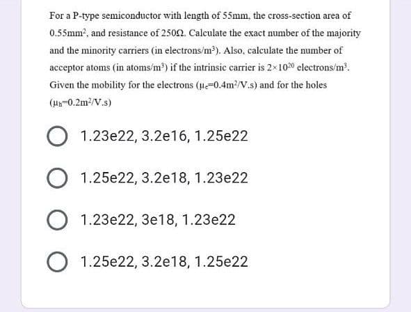 For a P-type semiconductor with length of 55mm, the cross-section area of
0.55mm?, and resistance of 2502. Calculate the exact number of the majority
and the minority carriers (in electrons/m?). Also, calculate the number of
acceptor atoms (in atoms/m') if the intrinsic carrier is 2×1020 electrons/m.
Given the mobility for the electrons (u-0.4m?/V.s) and for the holes
(H-0.2m/V.s)
1.23e22, 3.2e16, 1.25e22
O 1.25e22, 3.2e18, 1.23e22
O 1.23e22, 3e18, 1.23e22
O 1.25e22, 3.2e18, 1.25e22
