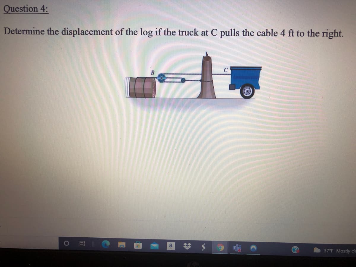 Question 4:
Determine the displacement of the log if the truck at C pulls the cable 4 ft to the right.
梦 $
37°F Mostly clo
近
