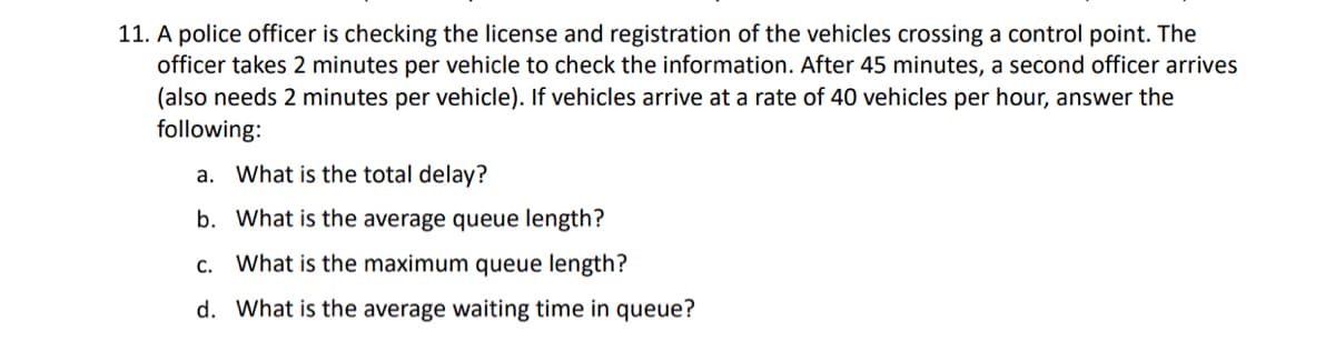 11. A police officer is checking the license and registration of the vehicles crossing a control point. The
officer takes 2 minutes per vehicle to check the information. After 45 minutes, a second officer arrives
(also needs 2 minutes per vehicle). If vehicles arrive at a rate of 40 vehicles per hour, answer the
following:
a. What is the total delay?
b. What is the average queue length?
What is the maximum queue length?
d. What is the average waiting time in queue?
C.