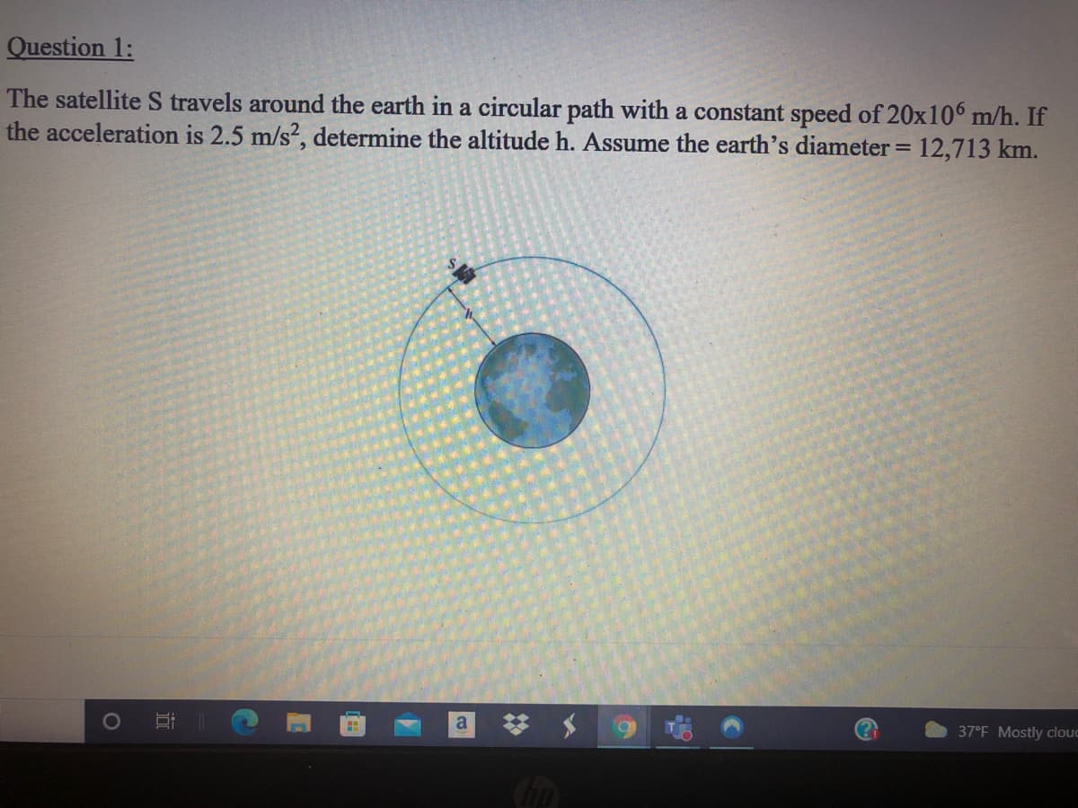 Question 1:
The satellite S travels around the earth in a circular path with a constant speed of 20x106 m/h. If
the acceleration is 2.5 m/s?, determine the altitude h. Assume the earth's diameter = 12,713 km.
%3D
梦 $
37°F Mostly clouc
近

