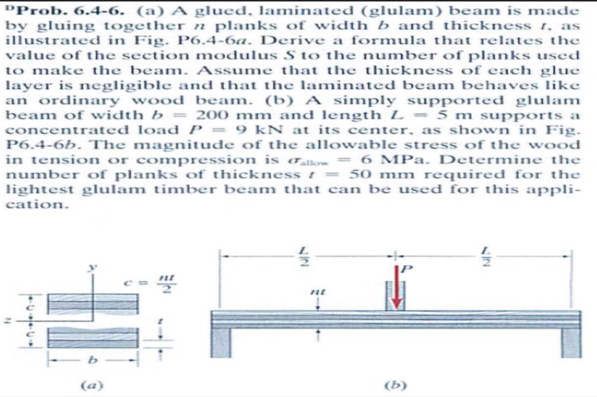 "Prob. 6.4-6. (a) A glued, laminated (glulam) beam is made
by gluing together n planks of width b and thickness 1, as
illustrated in Fig. P6.4-6a. Derive a formula that relates the
value of the section modulus S to the number of planks used
to make the beam. Assume that the thickness of each glue
layer is negligible and that the laminated beam behaves like
an ordinary wood beam. (b) A simply supported glulam
beam of width b = 200 mm and length L = 5 m supports a
concentrated load P = 9 kN at its center, as shown in Fig.
P6.4-6b. The magnitude of the allowable stress of the wood
in tension or compression is allow = 6 MPa. Determine the
number of planks of thickness [ = 50 mm required for the
lightest glulam timber beam that can be used for this appli-
cation.
- b
(a)
27
nt
(b)