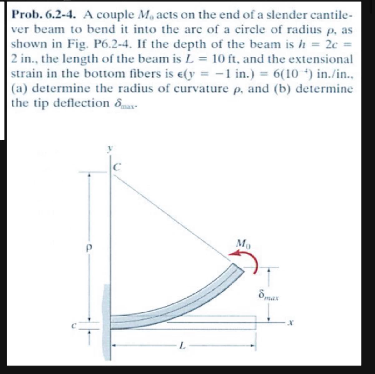 Prob. 6.2-4. A couple Mo acts on the end of a slender cantile-
ver beam to bend it into the arc of a circle of radius p. as
shown in Fig. P6.2-4. If the depth of the beam is h = 2c =
2 in., the length of the beam is L= 10 ft, and the extensional
strain in the bottom fibers is e(y = -1 in.) = 6(10-¹) in./in..
(a) determine the radius of curvature p, and (b) determine
the tip deflection max-
↓
L
Mo
8max