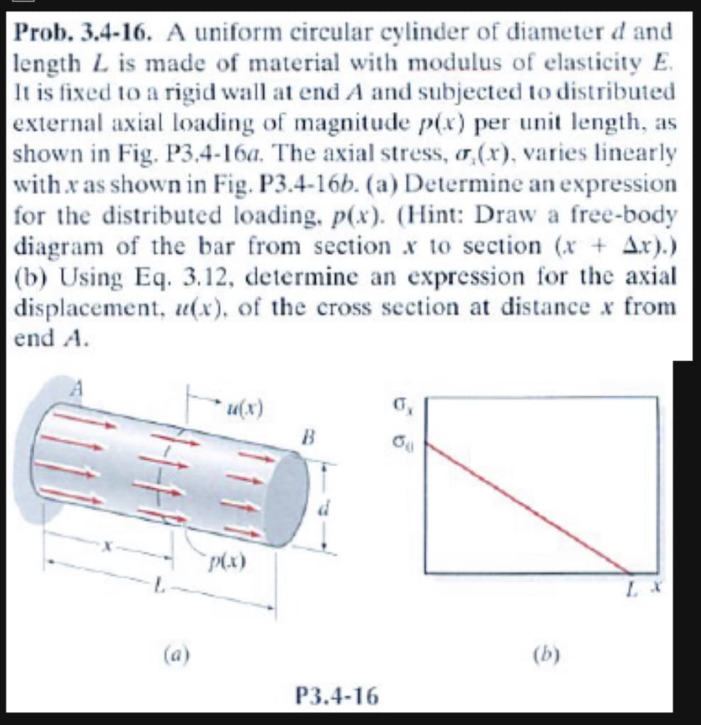 Prob. 3.4-16. A uniform circular cylinder of diameter d and
length L is made of material with modulus of elasticity E.
It is fixed to a rigid wall at end A and subjected to distributed
external axial loading of magnitude p(x) per unit length, as
shown in Fig. P3.4-16a. The axial stress, (x), varies linearly
with x as shown in Fig. P3.4-16b. (a) Determine an expression
for the distributed loading, p(x). (Hint: Draw a free-body
diagram of the bar from section x to section (x + Ax).)
(b) Using Eq. 3.12, determine an expression for the axial
displacement, u(x), of the cross section at distance x from
end A.
u(x)
p(x)
B
P3.4-16
08
(b)
