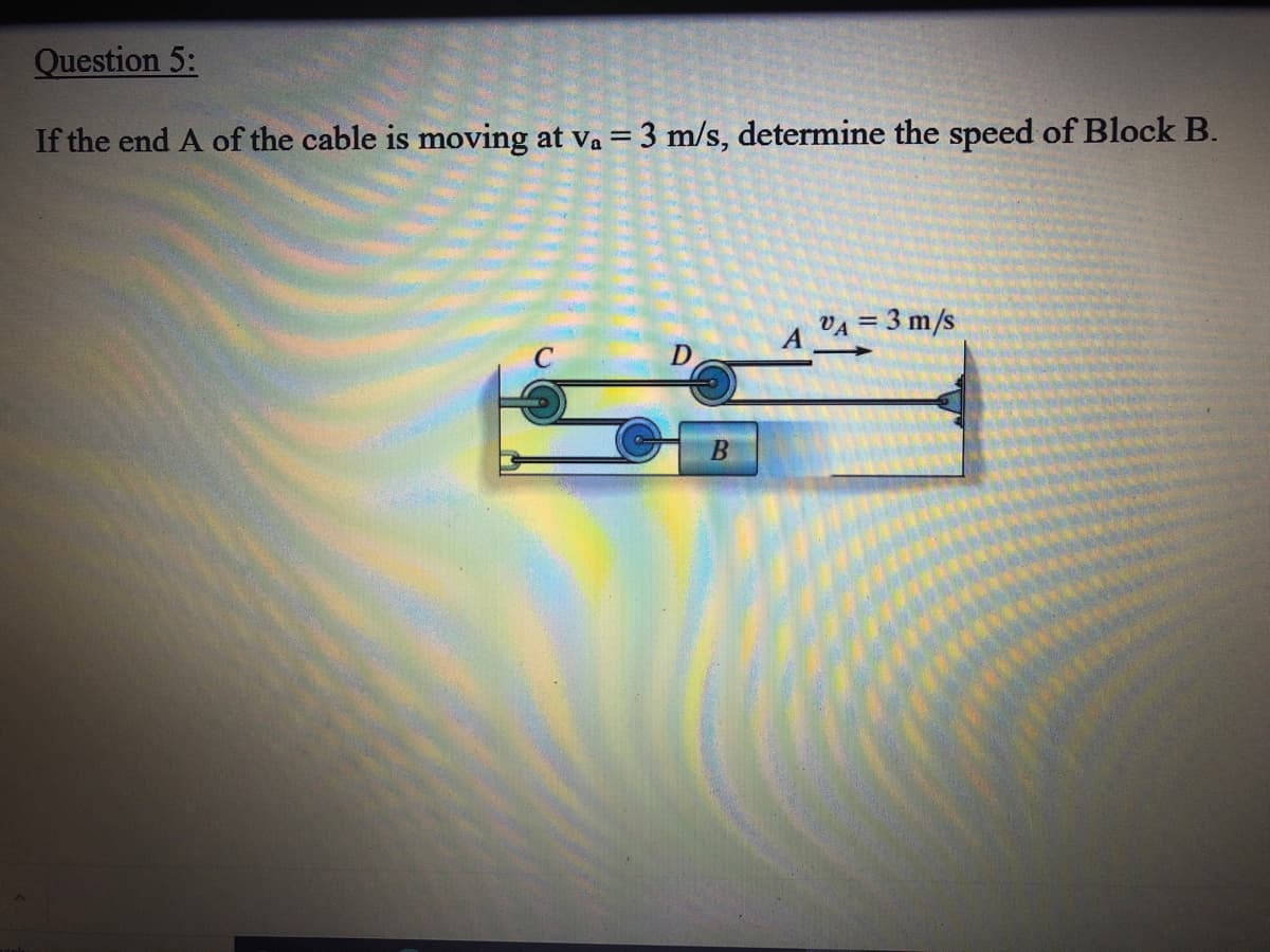 Question 5:
If the end A of the cable is moving at va = 3 m/s, determine the speed of Block B.
VA = 3 m/s
