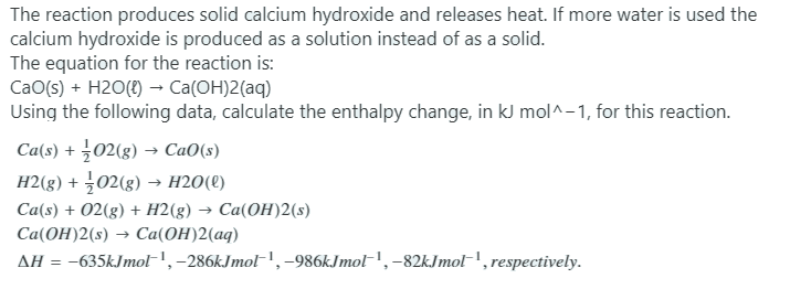 The reaction produces solid calcium hydroxide and releases heat. If more water is used the
calcium hydroxide is produced as a solution instead of as a solid.
The equation for the reaction is:
CaO(s) + H2O(8) → Ca(OH)2(aq)
Using the following data, calculate the enthalpy change, in kJ mol^-1, for this reaction.
Ca(s) + 02(g) → CaO(s)
H2(g) + 02(g) → H2O(t)
Ca(s) + 02(g) + H2(g) → Ca(OH)2(s)
Cа(ОН)2 (:) — Caа(ОН)2(ад)
AH = -635kJmol-', -286kJmoF',-986kJmol-!,-82kJmol-', respectively.
