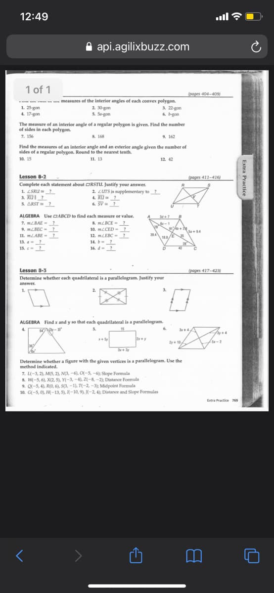 12:49
ull
A api.agilixbuzz.com
1 of 1
(pages 404-409)
measures of the interior angles of each convex polygon.
1. 25-gon
4. 17-gon
2. 30-gon
5. Sa-gon
3. 22-gon
6. bgon
The measure of an interior angle of a regular polygon is given. Find the number
of sides in each polygon.
7. 156
8. 168
9. 162
Find the measures of an interior angle and an exterior angle given the number of
sides of a regular polygon. Round to the nearest tenth.
12. 42
10. 15
11. 13
Lesson 8-2
(pages 411-416)
Complete each statement about ORSTU. Justify your answer.
1. LSRU ?
3. Rul?
5. ARST
2. LUTS is supplementary to ?
4. Ru?
6. SV ?
?
ALGEBRA Use DABCD to find each measure or value.
34+7
7. MLBAE -?
MLBEC - ?
11. MLABE - ?
13. a-?
8. MLBCE - ?
914+e
10. MLCED - ?
12. MLEBC - ?
14. b-?
16. d-?
+2S+94
394
188/E
28
40
15. c
Lesson 8-3
(pages 417-423)
Determine whether each quadrilateral is a parallelogram. Justify your
answer.
1.
3.
ALGEBRA Find x and y so that each quadrilateral is a parallelogram.
4.
54 -
5.
15
6.
3+4
+Sy
2y+ 10
5x-
3r+ 3y
Determine whether a figure with the given vertices is a parallelogram. Use the
method indicated.
7. L(-3, 2), M(5, 2), N(3, -6), O(-5, -6): Slope Formula
8. W(-5, 6), X(2, 5), Y(-3, -4), Z(-8, -2); Distance Formula
9. Q(-5, 4), R(0, 6), S(3, -1), T(-2, -3); Midpoint Formula
10. G(-5, 0), H(-13, 5), (-10, 9),(-2, 4); Distance and Slope Formulas
Extra Practice 769
Extra Practice
