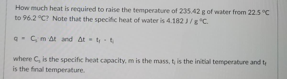 How much heat is required to raise the temperature of 235.42 g of water from 22.5 °C
to 96.2 °C? Note that the specific heat of water is 4.182 J/g°C.
q = Cs m At and At =
tf - t;
where C, is the specific heat capacity, m is the mass, t; is the initial temperature and tf
is the final temperature.
