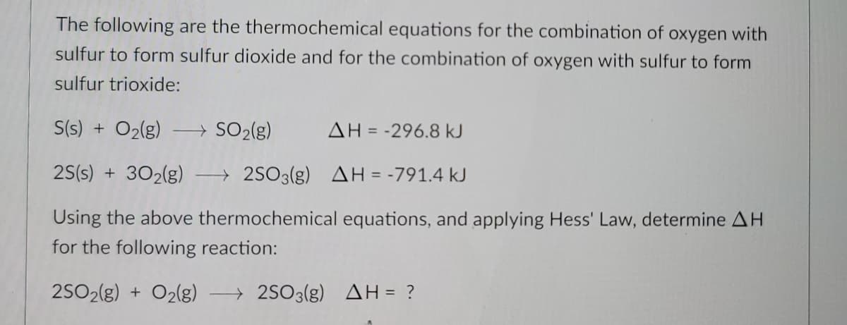 The following are the thermochemical equations for the combination of oxygen with
sulfur to form sulfur dioxide and for the combination of oxygen with sulfur to form
sulfur trioxide:
S(s) + O2(g)
→ SO2(g)
AH = -296.8 kJ
2S(s) + 302(g)
→ 2SO3(g) AH = -791.4 kJ
Using the above thermochemical equations, and applying Hess' Law, determine AH
for the following reaction:
2SO2(g) + O2(g)
→ 2SO3(g) AH= ?
%3D
