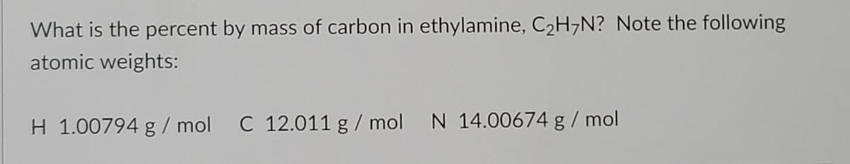 What is the percent by mass of carbon in ethylamine, C2H7N? Note the following
atomic weights:
H 1.00794 g/ mol C 12.011 g / mol
N 14.00674 g/ mol
