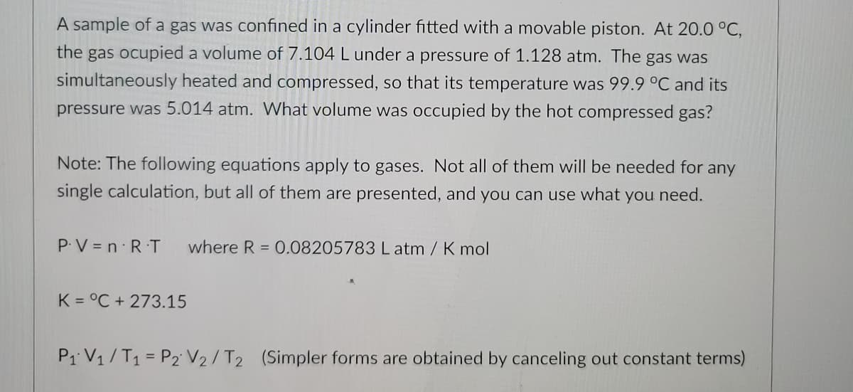 A sample of a gas was confined in a cylinder fitted with a movable piston. At 20.0 °C,
the gas ocupied a volume of 7.104 L under a pressure of 1.128 atm. The gas was
simultaneously heated and compressed, so that its temperature was 99.9 °C and its
pressure was 5.014 atm. What volume was occupied by the hot compressed gas?
Note: The following equations apply to gases. Not all of them will be needed for any
single calculation, but all of them are presented, and you can use what you need.
P.V = n R T
where R = 0.08205783 L atm / K mol
K = °C + 273.15
P1 V1 /T1 = P2 V2/T2 (Simpler forms are obtained by canceling out constant terms)
