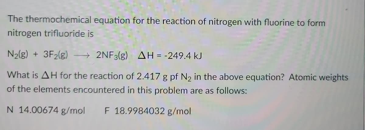 The thermochemical equation for the reaction of nitrogen with fluorine to form
nitrogen trifluoride is
N2(g) + 3F2(g)
2NF3(g) AH = -249.4 kJ
What is AH for the reaction of 2.417 g pf N2 in the above equation? Atomic weights
of the elements encountered in this problem are as follows:
N 14.00674 g/mol
F 18.9984032 g/mol
