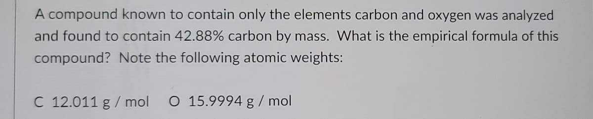 A compound known to contain only the elements carbon and oxygen was analyzed
and found to contain 42.88% carbon by mass. What is the empirical formula of this
compound? Note the following atomic weights:
C 12.011 g / mol
O 15.9994 g / mol

