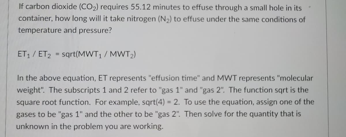 If carbon dioxide (CO2) requires 55.12 minutes to effuse through a small hole in its
container, how long will it take nitrogen (N2) to effuse under the same conditions of
temperature and pressure?
ET1 / ET2 = sqrt(MWT1 / MWT2)
In the above equation, ET represents "effusion time" and MWT represents "molecular
weight". The subscripts 1 and 2 refer to "gas 1" and "gas 2". The function sqrt is the
square root function. For example, sqrt(4) = 2. To use the equation, assign one of the
%3D
gases to be "gas 1" and the other to be "gas 2". Then solve for the quantity that is
unknown in the problem you are working.
