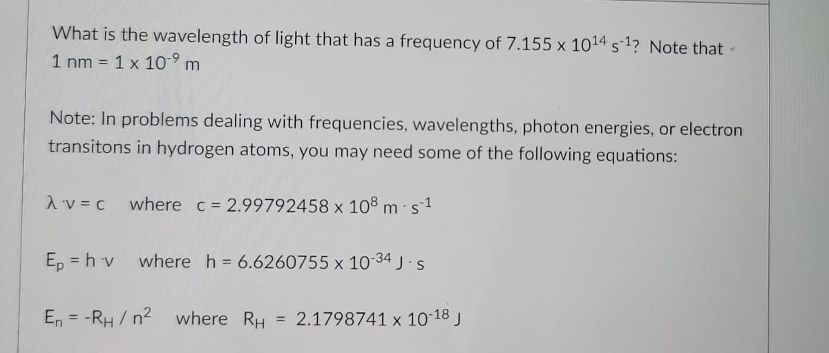 What is the wavelength of light that has a frequency of 7.155 x 1014 s-1? Note that -
1 nm =
1 x 10-9 m
Note: In problems dealing with frequencies, wavelengths, photon energies, or electron
transitons in hydrogen atoms, you may need some of the following equations:
1 v = c
where c = 2.99792458 x 108 m s1
Ep = h v
where h = 6.6260755 x 1034 J s
En = -RH / n2
where RH
2.1798741 x 10-18 j
%3D
