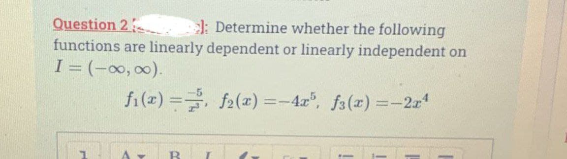 Question 2
el: Determine whether the following
functions are linearly dependent or linearly independent on
I = (-∞, ∞).
f₁(x) = f(x)=-4x5, f3(x) = -2x4
1 A
v B