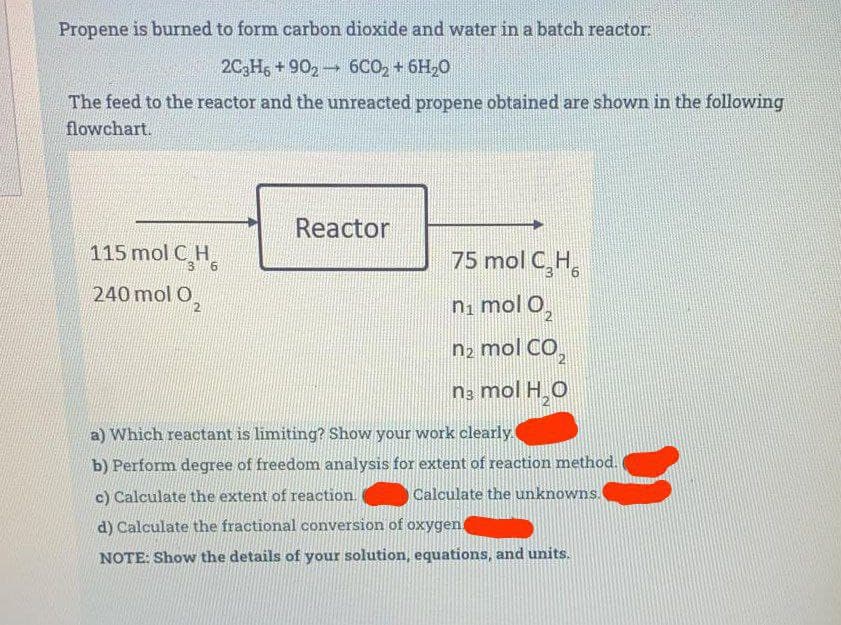 Propene is burned to form carbon dioxide and water in a batch reactor:
2C3H6 +9026CO₂ + 6H₂O
The feed to the reactor and the unreacted propene obtained are shown in the following
flowchart.
115 mol CH
240 mol O₂
Reactor
75 mol C₂H6
n₁ mol O₂
nz mol CO,
n3 mol H₂O
a) Which reactant is limiting? Show your work clearly.
b) Perform degree of freedom analysis for extent of reaction method.
Calculate the unknowns.
c) Calculate the extent of reaction.
d) Calculate the fractional conversion of oxygen
NOTE: Show the details of your solution, equations, and units.