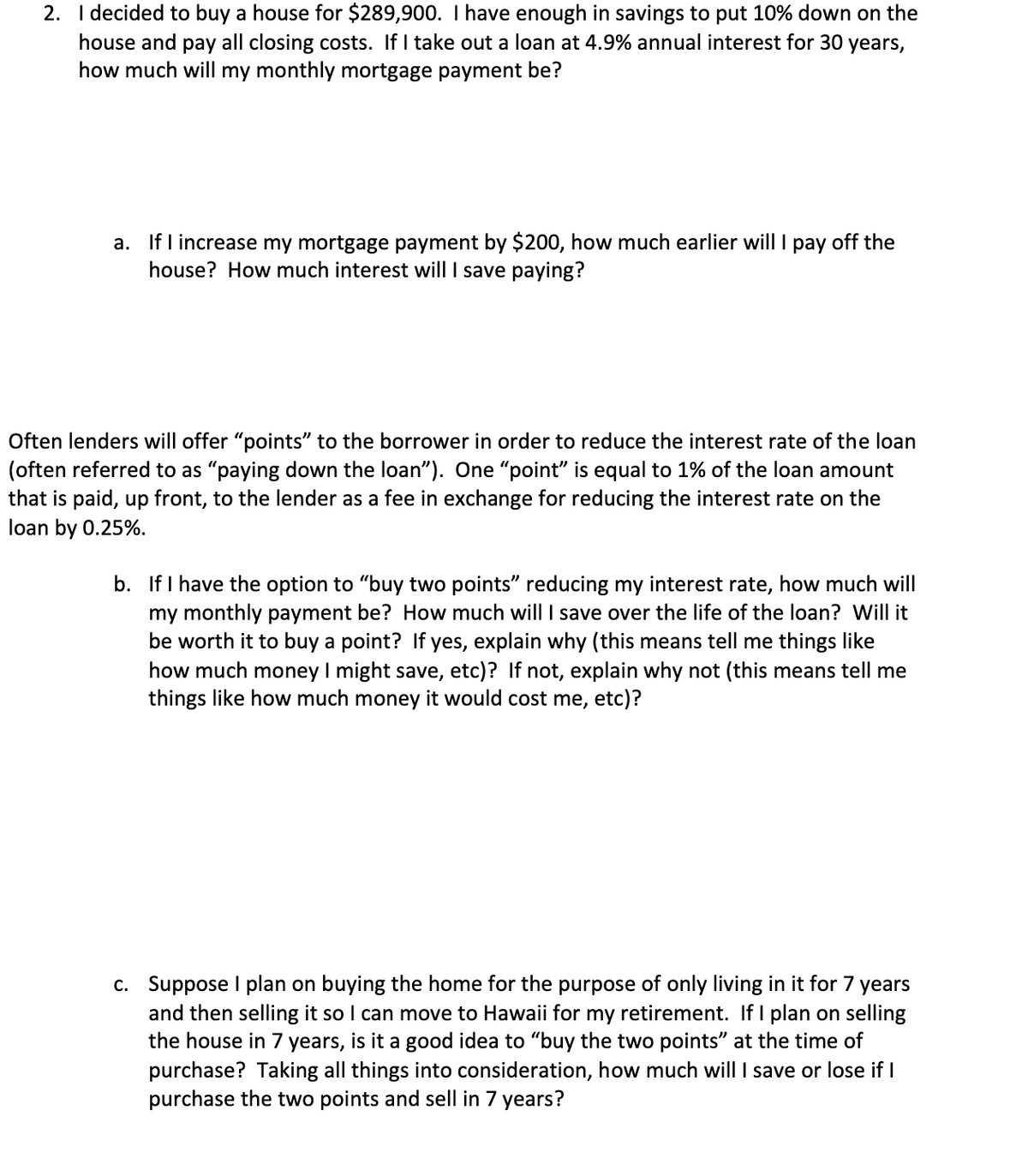 2. I decided to buy a house for $289,900. I have enough in savings to put 10% down on the
house and pay all closing costs. If I take out a loan at 4.9% annual interest for 30 years,
how much will my monthly mortgage payment be?
a. If I increase my mortgage payment by $200, how much earlier will I pay off the
house? How much interest will I save paying?
Often lenders will offer "points" to the borrower in order to reduce the interest rate of the loan
(often referred to as "paying down the loan"). One "point" is equal to 1% of the loan amount
that is paid, up front, to the lender as a fee in exchange for reducing the interest rate on the
loan by 0.25%.
b. If I have the option to "buy two points" reducing my interest rate, how much will
my monthly payment be? How much will I save over the life of the loan? Will it
be worth it to buy a point? If yes, explain why (this means tell me things like
how much money I might save, etc)? If not, explain why not (this means tell me
things like how much money it would cost me, etc)?
c. Suppose I plan on buying the home for the purpose of only living in it for 7 years
and then selling it so I can move to Hawaii for my retirement. If I plan on selling
the house in 7 years, is it a good idea to "buy the two points" at the time of
purchase? Taking all things into consideration, how much will I save or lose if I
purchase the two points and sell in 7 years?
