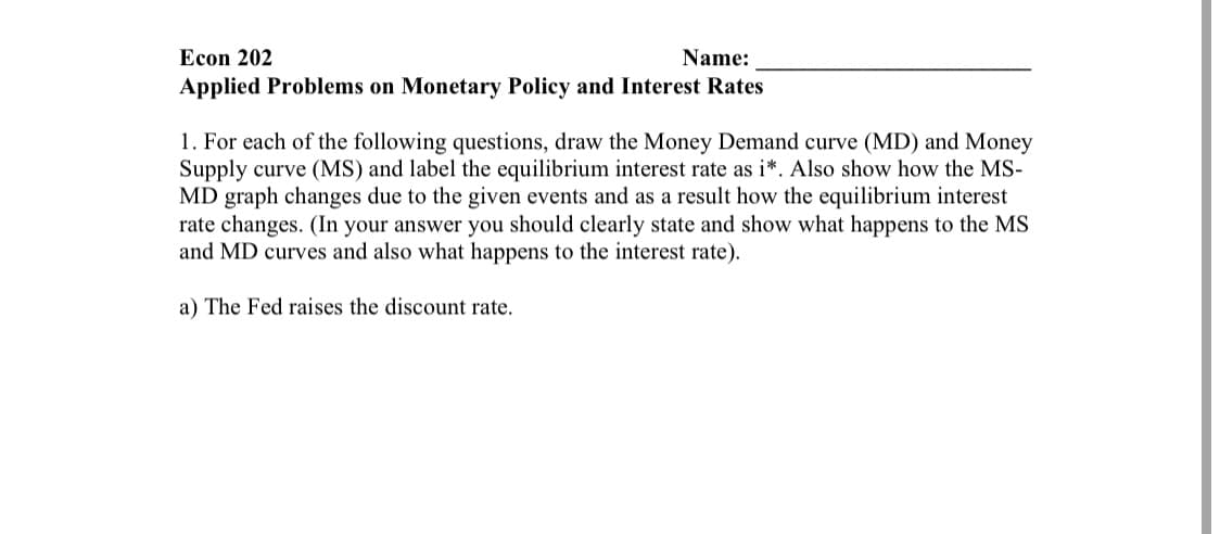 Econ 202
Name:
Applied Problems on Monetary Policy and Interest Rates
1. For each of the following questions, draw the Money Demand curve (MD) and Money
Supply curve (MS) and label the equilibrium interest rate as i*. Also show how the MS-
MD graph changes due to the given events and as a result how the equilibrium interest
rate changes. (In your answer you should clearly state and show what happens to the MS
and MD curves and also what happens to the interest rate).
a) The Fed raises the discount rate.
