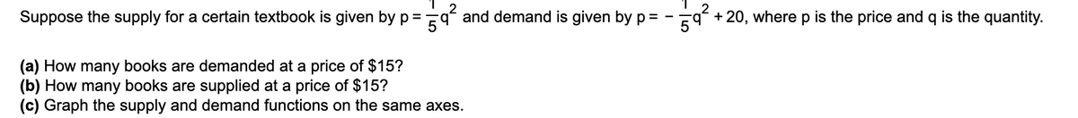 Suppose the supply for a certain textbook is given by p =
-qʻ and demand is given by p=
+ 20, where p is the price and q is the quantity.
(a) How many books are demanded at a price of $15?
(b) How many books are supplied at a price of $15?
(c) Graph the supply and demand functions on the same axes.
