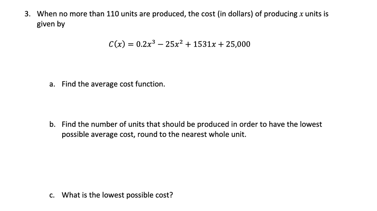 3. When no more than 110 units are produced, the cost (in dollars) of producing x units is
given by
C(x) = 0.2x3 – 25x² + 1531x + 25,000
a. Find the average cost function.
b. Find the number of units that should be produced in order to have the lowest
possible average cost, round to the nearest whole unit.
C.
What is the lowest possible cost?
