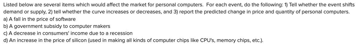 Listed below are several items which would affect the market for personal computers. For each event, do the following: 1) Tell whether the event shifts
demand or supply, 2) tell whether the curve increases or decreases, and 3) report the predicted change in price and quantity of personal computers.
a) A fall in the price of software
b) A government subsidy to computer makers
c) A decrease in consumers' income due to a recession
d) An increase in the price of silicon (used in making all kinds of computer chips like CPU's, memory chips, etc.).
