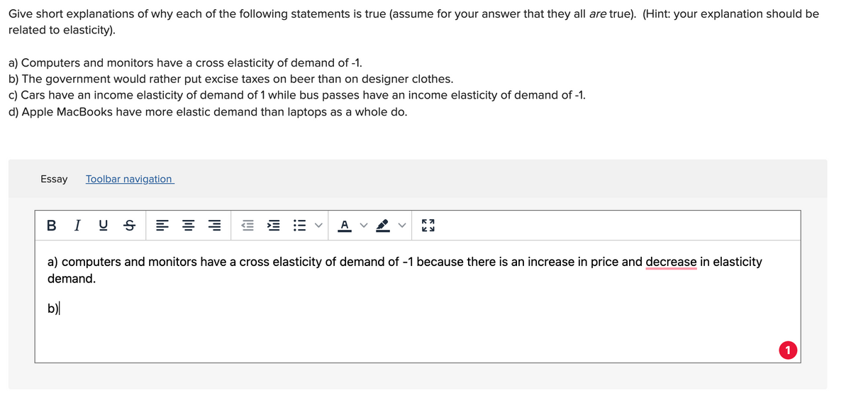 Give short explanations of why each of the following statements is true (assume for your answer that they all are true). (Hint: your explanation should be
related to elasticity).
a) Computers and monitors have a cross elasticity of demand of -1.
b) The government would rather put excise taxes on beer than on designer clothes.
c) Cars have an income elasticity of demand of 1 while bus passes have an income elasticity of demand of -1.
d) Apple MacBooks have more elastic demand than laptops as a whole do.
Essay
Toolbar navigation
В I
A
a) computers and monitors have a cross elasticity of demand of -1 because there is an increase in price and decrease in elasticity
demand.
b)|
1
