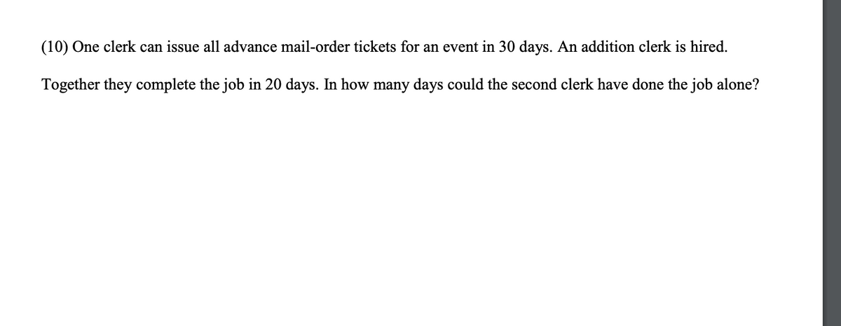 (10) One clerk can issue all advance mail-order tickets for an event in 30 days. An addition clerk is hired.
Together they complete the job in 20 days. In how many days could the second clerk have done the job alone?
