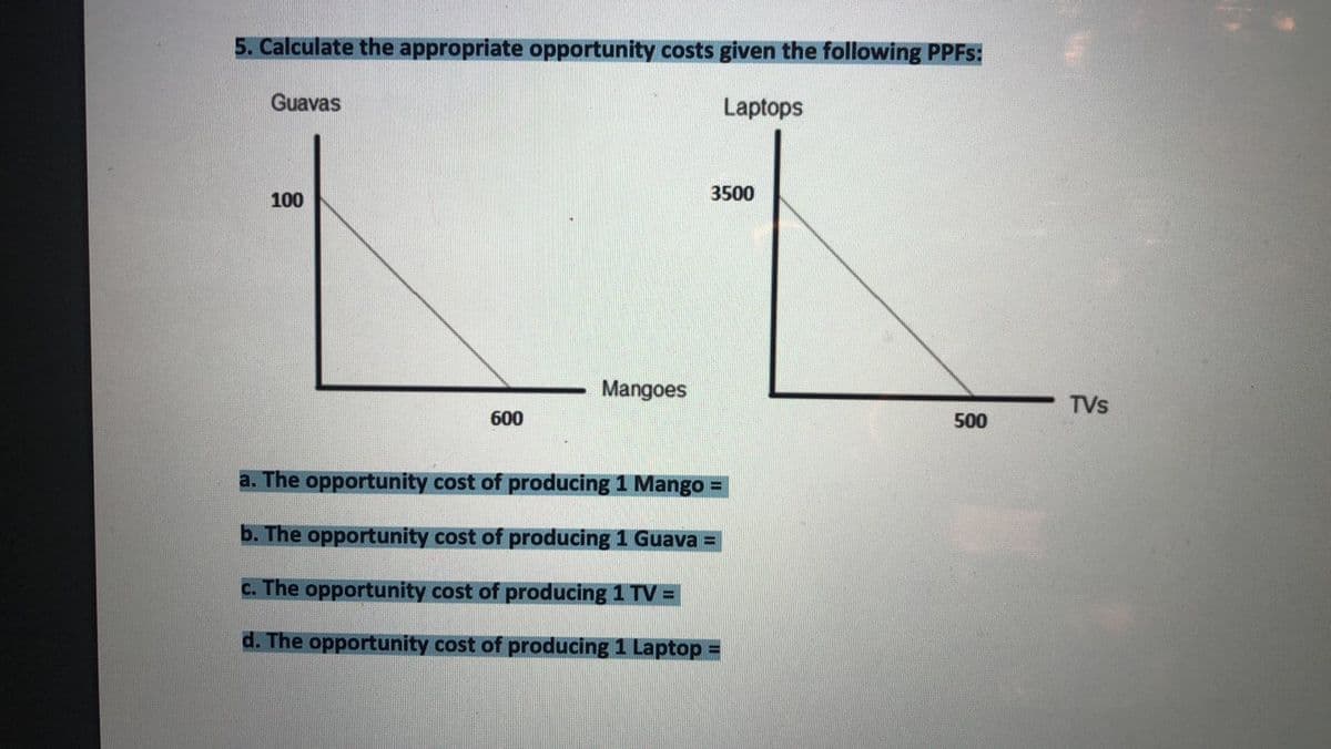 5. Calculate the appropriate opportunity costs given the following PPFS:
Guavas
Laptops
100
3500
Mangoes
TVs
600
500
a. The opportunity cost of producing 1 Mango =
b. The opportunity cost of producing 1 Guava =
c. The opportunity cost of producing 1 TV =
d. The opportunity cost of producing 1 Laptop =

