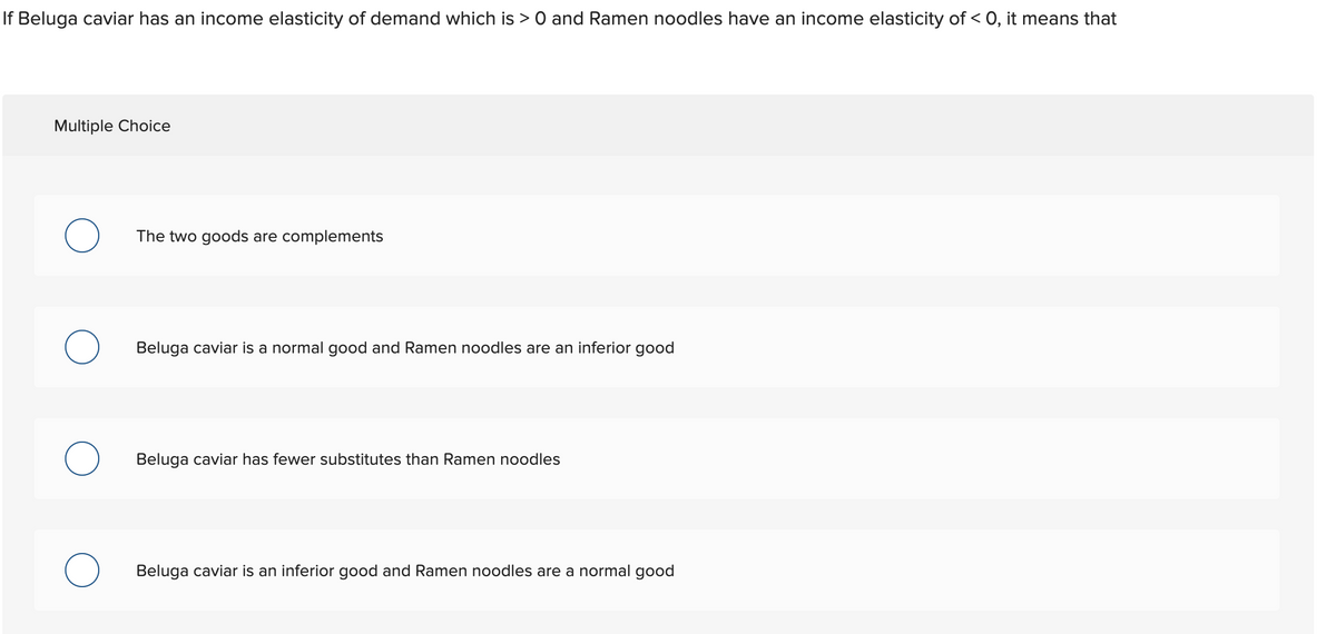 If Beluga caviar has an income elasticity of demand which is > 0 and Ramen noodles have an income elasticity of < 0, it means that
Multiple Choice
The two goods are complements
Beluga caviar is a normal good and Ramen noodles are an inferior good
Beluga caviar has fewer substitutes than Ramen noodles
Beluga caviar is an inferior good and Ramen noodles are a normal good

