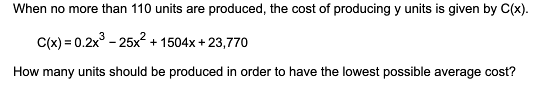 When no more than 110 units are produced, the cost of producing y units is given by C(x).
C(x) = 0.2x° - 25x² + 1504x + 23,770
How many units should be produced in order to have the lowest possible average cost?
