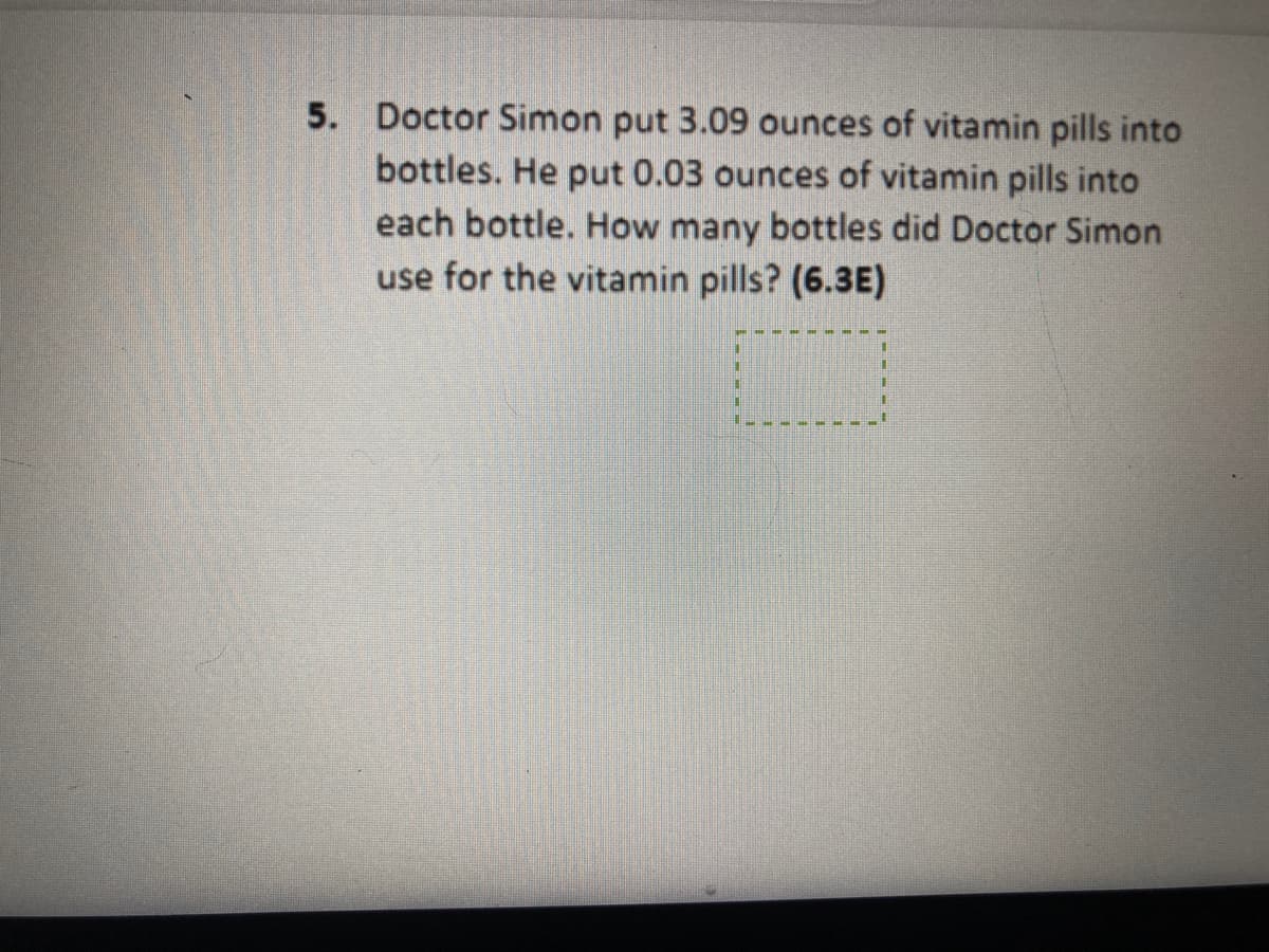 5. Doctor Simon put 3.09 ounces of vitamin pills into
bottles. He put 0.03 ounces of vitamin pills into
each bottle. How many bottles did Doctor Simon
use for the vitamin pills? (6.3E)
