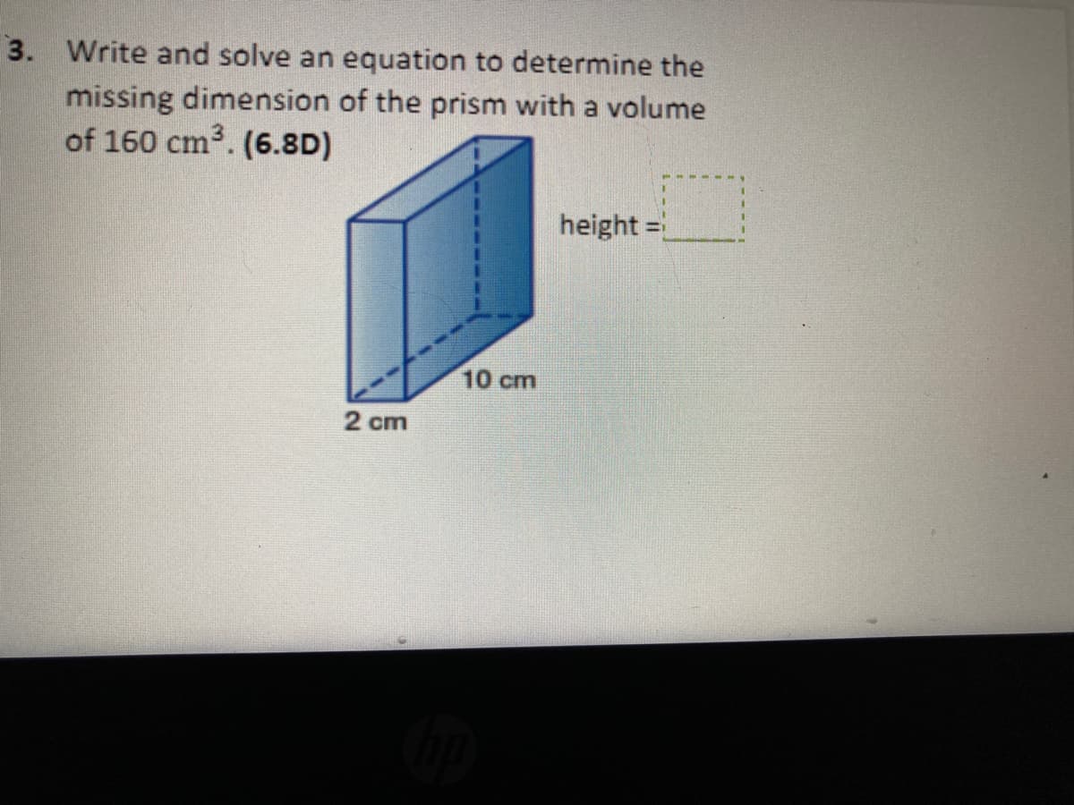 3. Write and solve an equation to determine the
missing dimension of the prism with a volume
of 160 cm3. (6.8D)
height =
10 cm
2 cm
